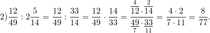 \[2)\frac{{12}}{{49}}:2\frac{5}{{14}} = \frac{{12}}{{49}}:\frac{{33}}{{14}} = \frac{{12}}{{49}} \cdot \frac{{14}}{{33}} = \frac{{\mathop {\overline {12} }\limits^4 \cdot \mathop {\overline {14} }\limits^2 }}{{\mathop {\underline {49} }\limits_7 \cdot \mathop {\underline {33} }\limits_{11} }} = \frac{{4 \cdot 2}}{{7 \cdot 11}} = \frac{8}{{77}}.\]
