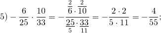 \[5) - \frac{6}{{25}} \cdot \frac{{10}}{{33}} = - \frac{{\mathop {\overline 6 }\limits^2 \cdot \mathop {\overline {10} }\limits^2 }}{{\mathop {\underline {25} }\limits_5 \cdot \mathop {\underline {33} }\limits_{11} }} = - \frac{{2 \cdot 2}}{{5 \cdot 11}} = - \frac{4}{{55}};\]