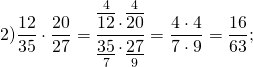 \[2)\frac{{12}}{{35}} \cdot \frac{{20}}{{27}} = \frac{{\mathop {\overline {12} }\limits^4 \cdot \mathop {\overline {20} }\limits^4 }}{{\mathop {\underline {35} }\limits_7 \cdot \mathop {\underline {27} }\limits_9 }} = \frac{{4 \cdot 4}}{{7 \cdot 9}} = \frac{{16}}{{63}};\]